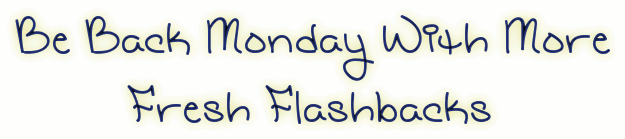 Be Back Monday With Fresh Flashbacks